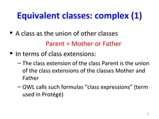 Equivalent classes: complex (1)
 A class as the union of other classes
              Parent = Mother or Father
 In terms of class extensions:
  – The class extension of the class Parent is the union
    of the class extensions of the classes Mother and
    Father
  – OWL calls such formulas “class expressions” (term
    used in Protégé)

                                                      21
 