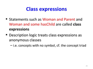 Class expressions
 Statements such as Woman and Parent and
  Woman and some hasChild are called class
  expressions
 Description logic treats class expressions as
  anonymous classes
  – i.e. concepts with no symbol, cf. the concept triad




                                                      23
 