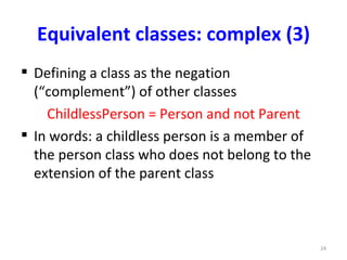 Equivalent classes: complex (3)
 Defining a class as the negation
  (“complement”) of other classes
    ChildlessPerson = Person and not Parent
 In words: a childless person is a member of
  the person class who does not belong to the
  extension of the parent class



                                                24
 