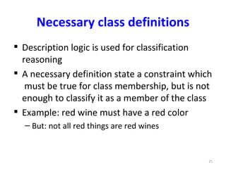 Necessary class definitions
 Description logic is used for classification
  reasoning
 A necessary definition state a constraint which
   must be true for class membership, but is not
  enough to classify it as a member of the class
 Example: red wine must have a red color
  – But: not all red things are red wines


                                                25
 