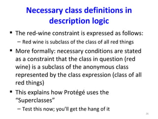 Necessary class definitions in
           description logic
 The red-wine constraint is expressed as follows:
   – Red wine is subclass of the class of all red things
 More formally: necessary conditions are stated
  as a constraint that the class in question (red
  wine) is a subclass of the anonymous class
  represented by the class expression (class of all
  red things)
 This explains how Protégé uses the
  “Superclasses”
   – Test this now; you’ll get the hang of it
                                                           26
 