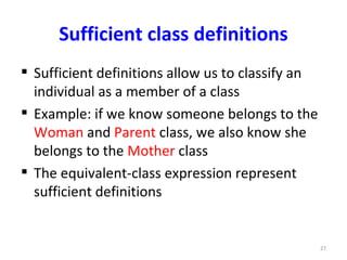 Sufficient class definitions
 Sufficient definitions allow us to classify an
  individual as a member of a class
 Example: if we know someone belongs to the
  Woman and Parent class, we also know she
  belongs to the Mother class
 The equivalent-class expression represent
  sufficient definitions


                                                   27
 