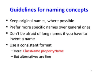 Guidelines for naming concepts
 Keep original names, where possible
 Prefer more specific names over general ones
 Don’t be afraid of long names if you have to
  invent a name
 Use a consistent format
  – Here: ClassName propertyName
  – But alternatives are fine


                                             30
 