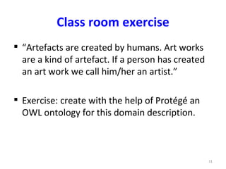 Class room exercise
 “Artefacts are created by humans. Art works
  are a kind of artefact. If a person has created
  an art work we call him/her an artist.”

 Exercise: create with the help of Protégé an
  OWL ontology for this domain description.



                                                    31
 
