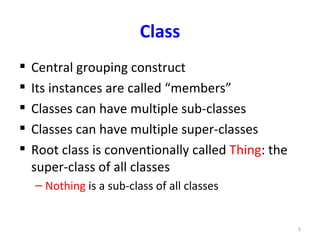 Class
   Central grouping construct
   Its instances are called “members”
   Classes can have multiple sub-classes
   Classes can have multiple super-classes
   Root class is conventionally called Thing: the
    super-class of all classes
    – Nothing is a sub-class of all classes


                                                     5
 
