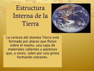 Estructura
    Interna de la
       Tierra
La corteza del planeta Tierra está
 formada por placas que flotan
  sobre el manto, una capa de
 materiales calientes y pastosos
que, a veces, salen por una grieta
       formando volcanes.
 