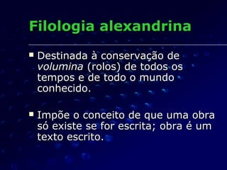 Filologia alexandrina
   Destinada à conservação de
    volumina (rolos) de todos os
    tempos e de todo o mundo
    conhecido.

   Impõe o conceito de que uma obra
    só existe se for escrita; obra é um
    texto escrito.
 