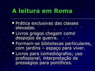 A leitura em Roma
   Prática exclusivas das classes
    elevadas.
   Livros gregos chegam como
    despojos de guerra.
   Formam-se bibliotecas particulares,
    com jardins – espaço para viver.
   Livros para comediógrafos; uso
    profissional; interpretação de
    presságios para pontífices.
 
