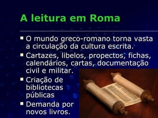 A leitura em Roma
   O mundo greco-romano torna vasta
    a circulação da cultura escrita.
   Cartazes, libelos, propectos, fichas,
    calendários, cartas, documentação
    civil e militar.
   Criação de
    bibliotecas
    públicas
   Demanda por
    novos livros.
 