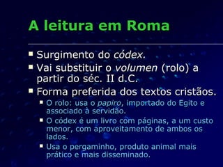 A leitura em Roma
   Surgimento do códex.
   Vai substituir o volumen (rolo) a
    partir do séc. II d.C.
   Forma preferida dos textos cristãos.
       O rolo: usa o papiro, importado do Egito e
        associado à servidão.
       O códex é um livro com páginas, a um custo
        menor, com aproveitamento de ambos os
        lados.
       Usa o pergaminho, produto animal mais
        prático e mais disseminado.
 