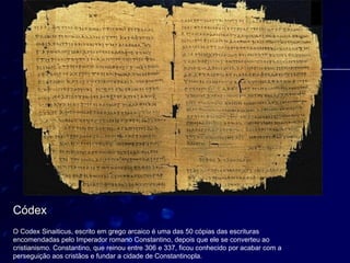 Códex




Códex
O Codex Sinaiticus, escrito em grego arcaico é uma das 50 cópias das escrituras
encomendadas pelo Imperador romano Constantino, depois que ele se converteu ao
cristianismo. Constantino, que reinou entre 306 e 337, ficou conhecido por acabar com a
perseguição aos cristãos e fundar a cidade de Constantinopla.
 