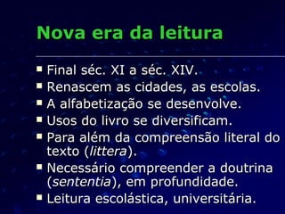Nova era da leitura
   Final séc. XI a séc. XIV.
   Renascem as cidades, as escolas.
   A alfabetização se desenvolve.
   Usos do livro se diversificam.
   Para além da compreensão literal do
    texto (littera).
   Necessário compreender a doutrina
    (sententia), em profundidade.
   Leitura escolástica, universitária.
 