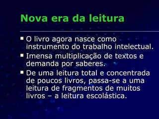 Nova era da leitura
   O livro agora nasce como
    instrumento do trabalho intelectual.
   Imensa multiplicação de textos e
    demanda por saberes.
   De uma leitura total e concentrada
    de poucos livros, passa-se a uma
    leitura de fragmentos de muitos
    livros – a leitura escolástica.
 