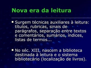 Nova era da leitura
   Surgem técnicas auxiliares à leitura:
    títulos, rubricas, sinais de
    parágrafos, separação entre textos
    e comentários, sumários, índices,
    listas de termos...

   No séc. XIII, nascem a biblioteca
    destinada à leitura e o sistema
    bibliotecário (localização de livros).
 
