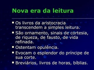 Nova era da leitura
   Os livros da aristocracia
    transcendem a simples leitura.
   São ornamento, sinais de cortesia,
    de riqueza, de fausto, de vida
    refinada.
   Ostentam opulência.
   Evocam o esplendor do príncipe de
    sua corte.
   Breviários, livros de horas, bíblias.
 