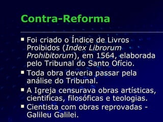 Contra-Reforma
   Foi criado o Índice de Livros
    Proibidos (Index Librorum
    Prohibitorum), em 1564, elaborada
    pelo Tribunal do Santo Ofício.
   Toda obra deveria passar pela
    análise do Tribunal.
   A Igreja censurava obras artísticas,
    cientificas, filosóficas e teologias.
   Cientista com obras reprovadas -
    Galileu Galilei.
 
