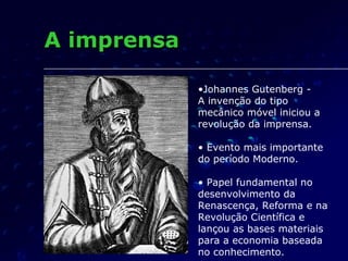 A imprensa

             •Johannes Gutenberg -
             A invenção do tipo
             mecânico móvel iniciou a
             revolução da imprensa.

             • Evento mais importante
             do período Moderno.

             • Papel fundamental no
             desenvolvimento da
             Renascença, Reforma e na
             Revolução Científica e
             lançou as bases materiais
             para a economia baseada
             no conhecimento.
 