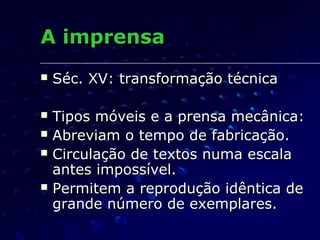 A imprensa
   Séc. XV: transformação técnica

   Tipos móveis e a prensa mecânica:
   Abreviam o tempo de fabricação.
   Circulação de textos numa escala
    antes impossível.
   Permitem a reprodução idêntica de
    grande número de exemplares.
 