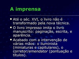 A imprensa
   Até o séc. XVI, o livro não é
    transformado pela nova técnica.
   O livro impresso imita o livro
    manuscrito: paginação, escrita, e
    aparência.
   Acabado com a intervenção de
    várias mãos: o iluminista
    (miniaturas e capitulares), o
    corretor/emendator (pontuação e
    títulos).
 