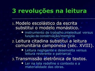 3 revoluções na leitura

1. Modeloescolástico da escrita
 substitui o modelo monástico.
        instrumento de trabalho intelectual versus
         função de conservação/memória
2. Leitura
       citadina substitui a leitura
 comunitária camponesa (séc. XVIII).
        Leitura negligente e desenvolta versus
         leitura reverente e patriarcal.
3. Transmissão      eletrônica de textos.
        Ler na tela redefine o contexto e a
         materialidade das obras.
 