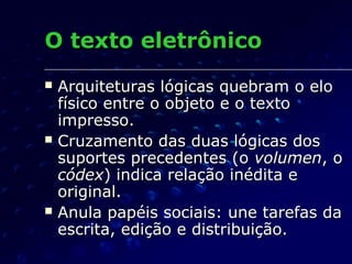 O texto eletrônico
   Arquiteturas lógicas quebram o elo
    físico entre o objeto e o texto
    impresso.
   Cruzamento das duas lógicas dos
    suportes precedentes (o volumen, o
    códex) indica relação inédita e
    original.
   Anula papéis sociais: une tarefas da
    escrita, edição e distribuição.
 