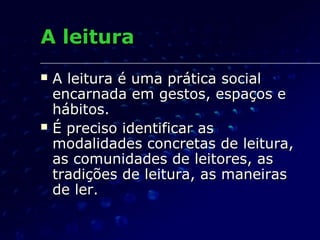 A leitura
   A leitura é uma prática social
    encarnada em gestos, espaços e
    hábitos.
   É preciso identificar as
    modalidades concretas de leitura,
    as comunidades de leitores, as
    tradições de leitura, as maneiras
    de ler.
 