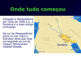 Onde tudo começou
   Chegada à Mesopotâmia
    por volta de 3300 a.C, a
    Suméria é a mais antiga
    civilização.

   No sul da Mesopotâmia,
    entre os rios Tigre e
    Eufrates (área que hoje
    corresponde ao sul do
    Iraque) floresceram        Suméria
    cidades-Estado.
 