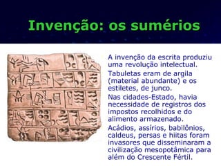 Invenção: os sumérios

           A invenção da escrita produziu
            uma revolução intelectual.
           Tabuletas eram de argila
            (material abundante) e os
            estiletes, de junco.
           Nas cidades-Estado, havia
            necessidade de registros dos
            impostos recolhidos e do
            alimento armazenado.
           Acádios, assírios, babilônios,
            caldeus, persas e hiitas foram
            invasores que disseminaram a
            civilização mesopotâmica para
            além do Crescente Fértil.
 