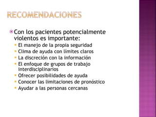 Con los pacientes potencialmente violentos es importante: El manejo de la propia seguridad Clima de ayuda con límites claros La discreción con la información El enfoque de grupos de trabajo interdisciplinarios Ofrecer posibilidades de ayuda Conocer las limitaciones de pronóstico Ayudar a las personas cercanas 