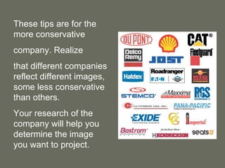 These tips are for the more conservative  company. Realize  that different companies reflect different images, some less conservative than others.  Your research of the company will help you determine the image you want to project. 