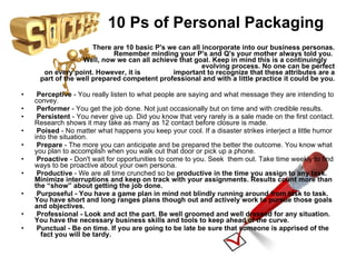 10 Ps of Personal Packaging There are 10 basic P's we can all incorporate into our business personas. Remember minding your P's and Q's your mother always told you.    Well, now we can all achieve that goal. Keep in mind this is a continuingly  evolving process. No one can be perfect on every point. However, it is  important to recognize that these attributes are a part of the well prepared competent professional and with a little practice it could be you. Perceptive  - You really listen to what people are saying and what message they are intending to convey. Performer  - You get the job done. Not just occasionally but on time and with credible results. Persistent  - You never give up. Did you know that very rarely is a sale made on the first contact. Research shows it may take as many as 12 contact before closure is made. Poised  - No matter what happens you keep your cool. If a disaster strikes interject a little humor into the situation. Prepare  - The more you can anticipate and be prepared the better the outcome. You know what you plan to accomplish when you walk out that door or pick up a phone. Proactive  - Don't wait for opportunities to come to you. Seek  them out. Take time weekly to find ways to be proactive about your own persona. Productive  - We are all time crunched so be  productive in the time you assign to any task.  Minimize interruptions and keep on track with your assignments. Results count more than the “show” about getting the job done. Purposeful  - You have a game plan in mind not blindly running around from task to task. You have short and long ranges plans though out and actively work to pursue those goals and objectives. Professional  - Look and act the part. Be well groomed and well dressed for any situation. You have the necessary business skills and tools to keep ahead of the curve. Punctual  - Be on time. If you are going to be late be sure that someone is apprised of the  fact you will be tardy. 