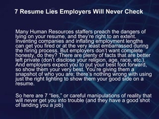 Many Human Resources staffers preach the dangers of lying on your resume, and they’re right to an extent. Inventing companies and inflating employment lengths can get you fired or at the very least embarrassed during the hiring process. But employers don’t want complete honesty, do they? There are plenty of facts that are better left private (don’t disclose your religion, age, race, etc.). And employers expect you to put your best foot forward, so show them your very best. You’re giving them a snapshot of who you are; there’s nothing wrong with using just the right lighting to show them your good side on a resume. So here are 7 “lies,” or careful manipulations of reality that will never get you into trouble (and they have a good shot of landing you a job) 7 Resume Lies Employers Will Never Check 