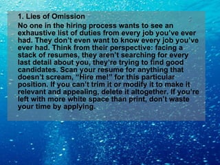 1. Lies of Omission No one in the hiring process wants to see an exhaustive list of duties from every job you’ve ever had. They don’t even want to know every job you’ve ever had. Think from their perspective: facing a stack of resumes, they aren’t searching for every last detail about you, they’re trying to find good candidates. Scan your resume for anything that doesn’t scream, “Hire me!” for this particular position. If you can’t trim it or modify it to make it relevant and appealing, delete it altogether. If you’re left with more white space than print, don’t waste your time by applying. 