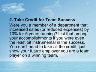 2. Take Credit for Team Success Were you a member of a department that increased sales (or reduced expenses) by 10% for 5 years running? List that among your accomplishments if you were even the least bit instrumental in the success. You don’t need to take all the credit, just show your future employer you are a team player on a winning team. 