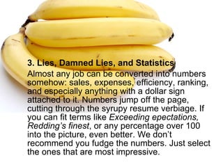 3. Lies, Damned Lies, and Statistics Almost any job can be converted into numbers somehow: sales, expenses, efficiency, ranking, and especially anything with a dollar sign attached to it. Numbers jump off the page, cutting through the syrupy resume verbiage. If you can fit terms like  Exceeding epectations,   Redding’s finest , or any percentage over 100 into the picture, even better. We don’t recommend you fudge the numbers. Just select the ones that are most impressive. 