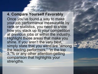 4. Compare Yourself Favorably Once you’ve found a way to make your job performance measurable by rank or statistics, you need to show how you stack up to your competition at previous jobs or within the industry. Highlight those areas that make you shine. If you aren’t the very best, simply state that you were/are “among the leading performers,” “in the top 3,”% or any other attention-getting comparison that highlights your strengths. 