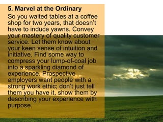 5. Marvel at the Ordinary So you waited tables at a coffee shop for two years, that doesn’t have to induce yawns. Convey your mastery of quality customer service. Let them know about your keen sense of intuition and initiative. Find some way to compress your lump-of-coal job into a sparkling diamond of experience. Prospective employers want people with a strong work ethic; don’t just tell them you have it, show them by describing your experience with purpose. 