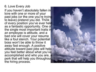 6. Love Every Job If you haven’t absolutely fallen in love with one or more of your past jobs (or the one you’re trying to leave) pretend you did. Think of every position you’ve ever held as a fantastic opportunity. One of the single most important traits in an employee is attitude, and a bad one will cover your resume like a foul stench. Your potential boss won’t be able to throw it away fast enough. A positive attitude toward past jobs will help you feel better about what you’ve accomplished and who you are, a perk that will help you throughout the hiring process. 