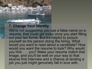 7. Change Your Identity We’re not suggesting you use a false name on a resume, that could get tricky once you start filling out your tax forms. But it’s helpful to picture yourself as the person doing the hiring. What would you want to read about a candidate? How would you want the resume to look? Why would you hire . . . you? Make your resume match that image, and you’ll be well on your way to that elusive first interview and a chance at landing a job you just might genuinely fall in love with. 