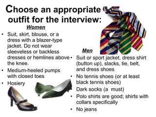 C hoose an appropriate  outfit for the interview: Women Suit, skirt, blouse, or a dress with a blazer-type jacket. Do not wear sleeveless or backless dresses or hemlines above the knee. Medium-heeled pumps with closed toes Hosiery Men Suit or sport jacket, dress shirt (button up), slacks, tie, belt, and dress shoes No tennis shoes (or at least black tennis shoes) Dark socks (a  must) Polo shirts are good; shirts with collars specifically No jeans 