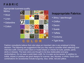 F A B R I C  Appropriate business-quality fabrics Wool Linen Gabardine Cotton Inappropriate Fabrics: Shiny / see-through Chiffon Denim Suede Taffeta Corduroy Tight Knits C  O  L  O  R  Fashion consultants believe that color plays an important role in any employer’s hiring decision. The following are suggestions that you may want to consider when selecting your interview outfit. Choose solid colors or muted stripes or checks for suits, jackets, pants, skirts or dresses. The best colors are thought to be blue (believable) and gray (authoritative). Do not wear a solid black outfit, for it is seen as too severe. In addition to solids, stripes or paisleys are good designs for scarves, ties, blouses, or shirts. Good color combinations for accessories include burgundy, blue, white, red and yellow. 