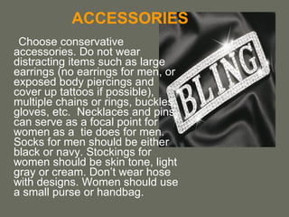 ACCESSORIES Choose conservative accessories. Do not wear distracting items such as large earrings (no earrings for men, or exposed body piercings and cover up tattoos if possible), multiple chains or rings, buckles, gloves, etc.  Necklaces and pins can serve as a focal point for women as a  tie does for men. Socks for men should be either black or navy. Stockings for women should be skin tone, light gray or cream. Don’t wear hose with designs. Women should use a small purse or handbag. 