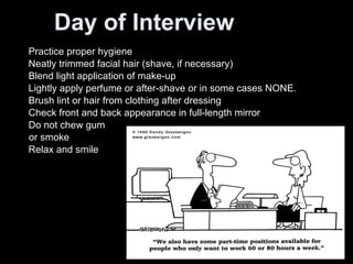 Day of Interview Practice proper hygiene Neatly trimmed facial hair (shave, if necessary) Blend light application of make-up Lightly apply perfume or after-shave or in some cases NONE. Brush lint or hair from clothing after dressing Check front and back appearance in full-length mirror Do not chew gum  or smoke Relax and smile 