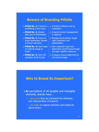 Beware of Branding PitfallsBeware of Branding Pitfalls
 Pitfall No. 1:Pitfall No. 1: A brand isA brand is
something a firm ownssomething a firm owns
 Pitfall No. 2:Pitfall No. 2: BrandsBrands
take care of themselvestake care of themselves
 Pitfall No. 3:Pitfall No. 3: Focus onFocus on
brand awareness insteadbrand awareness instead
of brand relevanceof brand relevance
 Pitfall No. 4:Pitfall No. 4: Don‘t baseDon‘t base
on internal image ofon internal image of
brandbrand
 Pitfall No. 5:Pitfall No. 5: Don‘t letDon‘t let
outsiders do firm‘s joboutsiders do firm‘s job
1.19
 A brand is defined only byA brand is defined only by
customerscustomers
 Proactive brand managementProactive brand management
is requiredis required
 Manage touch points; targetManage touch points; target
right customers andright customers and
stakeholdersstakeholders
 Gain customer input andGain customer input and
determine current brand imagedetermine current brand image
and take needful measuresand take needful measures
 Company should determine itsCompany should determine its
own brand imageown brand image
 AAss perceptions of all tangible and intangibleperceptions of all tangible and intangible
elements, brands have…elements, brands have…
 ……the powerthe power that can transcend the attributesthat can transcend the attributes
and characteristics of productsand characteristics of products
 ……the abilitythe ability to capture attention and loyalty farto capture attention and loyalty far
above othersabove others
1.20
Why Is Brand So Important?Why Is Brand So Important?
 