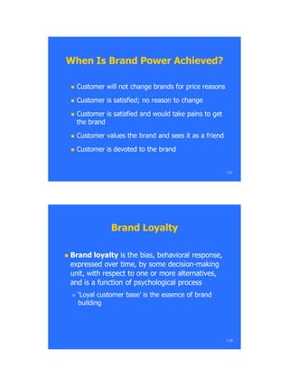  Customer will not change brands for price reasonsCustomer will not change brands for price reasons
 Customer is satisfied; no reason to changeCustomer is satisfied; no reason to change
 Customer is satisfied and would take pains to getCustomer is satisfied and would take pains to get
the brandthe brand
 Customer values the brand and sees it as a friendCustomer values the brand and sees it as a friend
 Customer is devoted to the brandCustomer is devoted to the brand
When Is Brand Power Achieved?When Is Brand Power Achieved?
1.31
Brand LoyaltyBrand Loyalty
 Brand loyaltyBrand loyalty is the bias, behavioral response,is the bias, behavioral response,
expressed over time, by some decisionexpressed over time, by some decision--makingmaking
unit, with respect to one or more alternatives,unit, with respect to one or more alternatives,
and is a function of psychological processand is a function of psychological process
 ‗Loyal customer base‘ is the essence of brand‗Loyal customer base‘ is the essence of brand
buildingbuilding
1.32
 