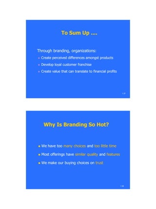 To Sum Up ....To Sum Up ....
Through branding, organizations:Through branding, organizations:
 Create perceived differences amongst productsCreate perceived differences amongst products
 Develop loyal customer franchiseDevelop loyal customer franchise
 Create value that can translate to financial profitsCreate value that can translate to financial profits
1.37
1.38
Why Is Branding So Hot?Why Is Branding So Hot?
 We have tooWe have too many choicesmany choices andand too little timetoo little time
 Most offerings haveMost offerings have similar qualitysimilar quality andand featuresfeatures
 We make our buying choices onWe make our buying choices on trusttrust
 