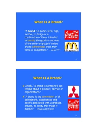 1.3
What Is A Brand?What Is A Brand?
―A―A brandbrand is a name, term, sign,is a name, term, sign,
symbol, or design or asymbol, or design or a
combination of them, intendedcombination of them, intended
toto identifyidentify the goods or servicesthe goods or services
of one seller or group of sellersof one seller or group of sellers
and toand to differentiatedifferentiate them fromthem from
those of competition.‖those of competition.‖ ------AMA ???AMA ???
What Is A Brand?What Is A Brand?
 Simply, ―a brand is someone‘s gutSimply, ―a brand is someone‘s gut
feeling about a product, service orfeeling about a product, service or
organizations.‖organizations.‖
 ―A brand is the―A brand is the summationsummation of allof all
perceptions, experiences andperceptions, experiences and
beliefs associated with a product,beliefs associated with a product,
service, or entity that make itservice, or entity that make it
distinct.‖distinct.‖ ------Modern DefinitionModern Definition
1.4
 