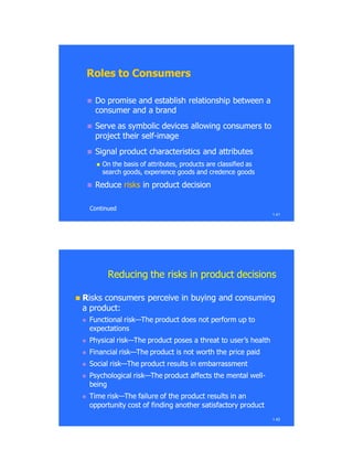1.41
Roles to ConsumersRoles to Consumers
 Do promise and establish relationship between aDo promise and establish relationship between a
consumer and a brandconsumer and a brand
 Serve as symbolic devices allowing consumers toServe as symbolic devices allowing consumers to
project their selfproject their self--imageimage
 Signal product characteristics and attributesSignal product characteristics and attributes
 On the basis of attributes, products are classified asOn the basis of attributes, products are classified as
search goods, experience goods and credence goodssearch goods, experience goods and credence goods
 ReduceReduce risksrisks in product decisionin product decision
ContinuedContinued
1.42
Reducing the risks in product decisionsReducing the risks in product decisions
 RRisks consumers perceive in buying and consumingisks consumers perceive in buying and consuming
a product:a product:
 Functional riskFunctional risk——The product does not perform up toThe product does not perform up to
expectationsexpectations
 Physical riskPhysical risk——The product poses a threat to user‘s healthThe product poses a threat to user‘s health
 Financial riskFinancial risk——The product is not worth the price paidThe product is not worth the price paid
 Social riskSocial risk——The product results in embarrassmentThe product results in embarrassment
 Psychological riskPsychological risk——The product affects the mental wellThe product affects the mental well--
beingbeing
 Time riskTime risk——The failure of the product results in anThe failure of the product results in an
opportunity cost of finding another satisfactory productopportunity cost of finding another satisfactory product
 