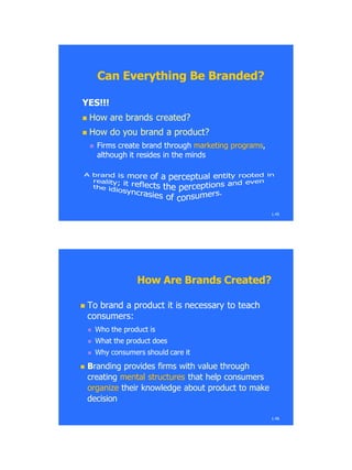1.45
Can Everything Be Branded?Can Everything Be Branded?
YES!!!YES!!!
 How are brands created?How are brands created?
 How do you brand a product?How do you brand a product?
 Firms create brand throughFirms create brand through marketing programsmarketing programs,,
although it resides in the mindsalthough it resides in the minds
1.46
How Are Brands Created?How Are Brands Created?
 To brand a product it is necessary to teachTo brand a product it is necessary to teach
consumers:consumers:
 Who the product isWho the product is
 What the product doesWhat the product does
 Why consumers should care itWhy consumers should care it
 BBranding provides firms with value throughranding provides firms with value through
creatingcreating mental structuresmental structures that help consumersthat help consumers
organizeorganize their knowledge about product to maketheir knowledge about product to make
decisiondecision
 
