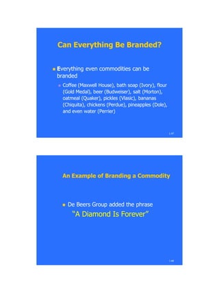 1.47
Can Everything Be Branded?Can Everything Be Branded?
 EEverything even commodities can beverything even commodities can be
brandedbranded
 Coffee (Maxwell House), bath soap (Ivory), flourCoffee (Maxwell House), bath soap (Ivory), flour
(Gold Medal), beer (Budweiser), salt (Morton),(Gold Medal), beer (Budweiser), salt (Morton),
oatmeal (Quaker), pickles (Vlasic), bananasoatmeal (Quaker), pickles (Vlasic), bananas
(Chiquita), chickens (Perdue), pineapples (Dole),(Chiquita), chickens (Perdue), pineapples (Dole),
and even water (Perrier)and even water (Perrier)
1.48
An Example of Branding a CommodityAn Example of Branding a Commodity
 De Beers Group added the phraseDe Beers Group added the phrase
―A Diamond Is Forever‖―A Diamond Is Forever‖
 